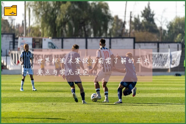 世界杯淘汰赛投注前需了解的五大要点与常见误区